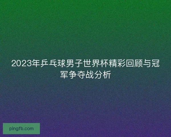 2023年乒乓球男子世界杯精彩回顾与冠军争夺战分析