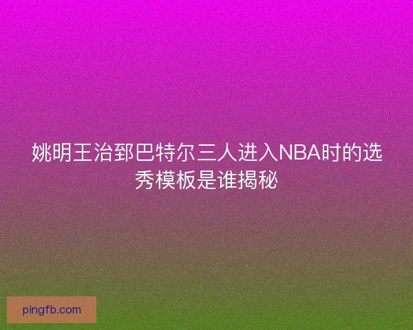 姚明王治郅巴特尔三人进入NBA时的选秀模板是谁揭秘