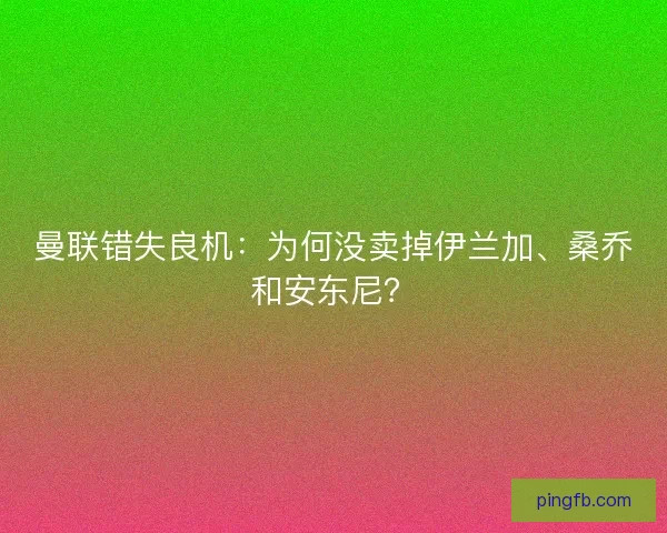 曼联错失良机：为何没卖掉伊兰加、桑乔和安东尼？