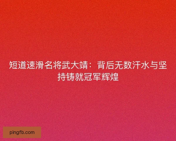 短道速滑名将武大靖：背后无数汗水与坚持铸就冠军辉煌