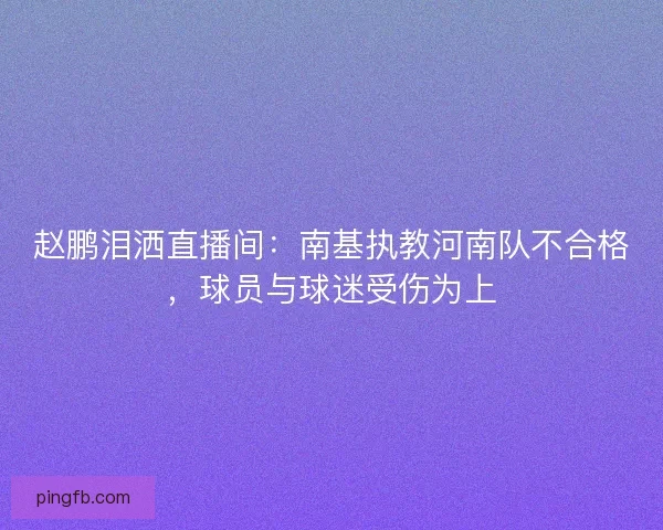 赵鹏泪洒直播间：南基执教河南队不合格，球员与球迷受伤为上