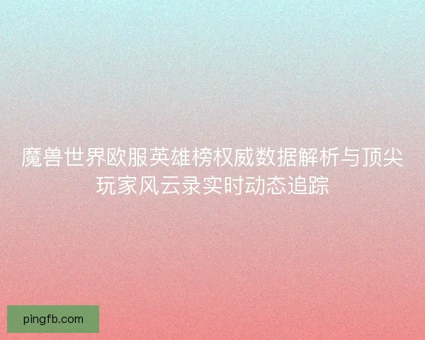 魔兽世界欧服英雄榜权威数据解析与顶尖玩家风云录实时动态追踪