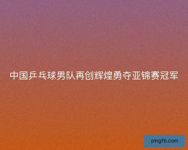 中国乒乓球男队再创辉煌勇夺亚锦赛冠军