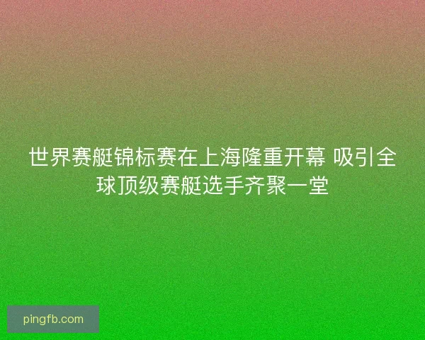 世界赛艇锦标赛在上海隆重开幕 吸引全球顶级赛艇选手齐聚一堂