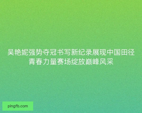 吴艳妮强势夺冠书写新纪录展现中国田径青春力量赛场绽放巅峰风采