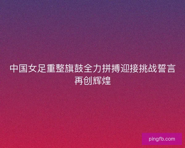 中国女足重整旗鼓全力拼搏迎接挑战誓言再创辉煌