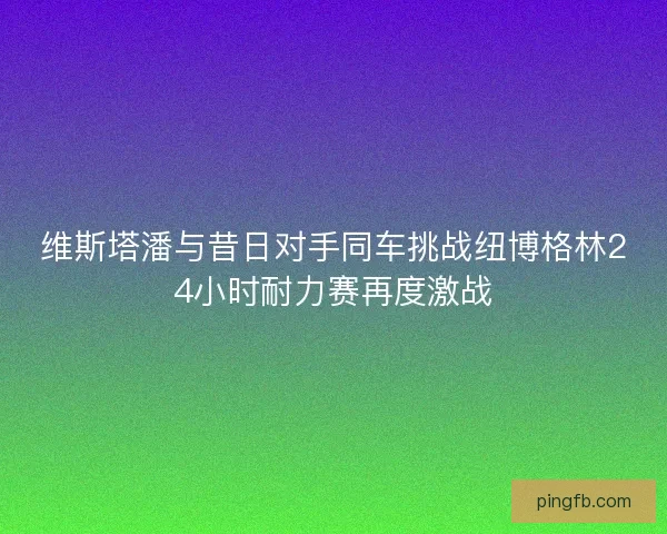 维斯塔潘与昔日对手同车挑战纽博格林24小时耐力赛再度激战