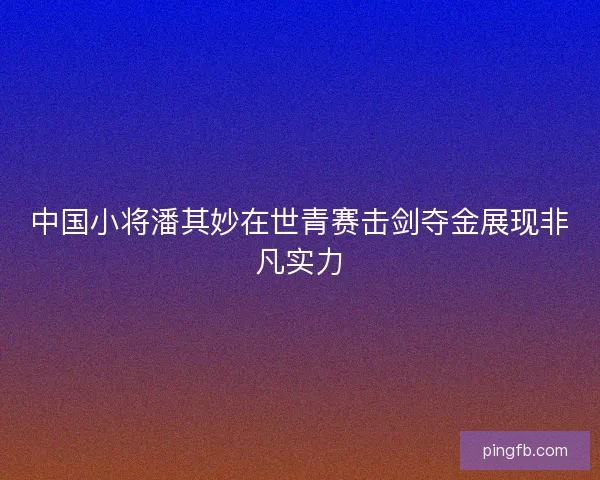 中国小将潘其妙在世青赛击剑夺金展现非凡实力
