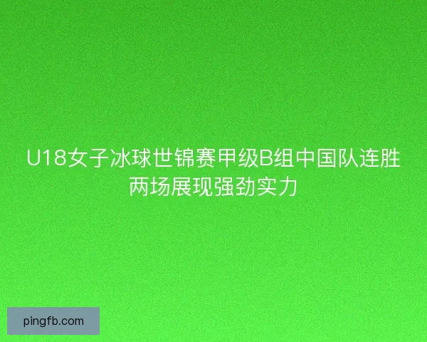 U18女子冰球世锦赛甲级B组中国队连胜两场展现强劲实力