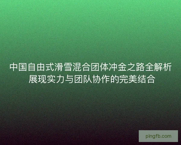 中国自由式滑雪混合团体冲金之路全解析 展现实力与团队协作的完美结合