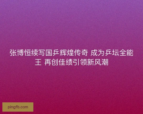 张博恒续写国乒辉煌传奇 成为乒坛全能王 再创佳绩引领新风潮