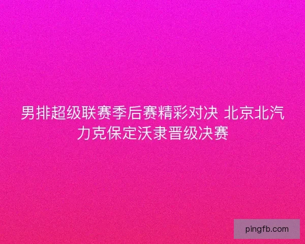 男排超级联赛季后赛精彩对决 北京北汽力克保定沃隶晋级决赛