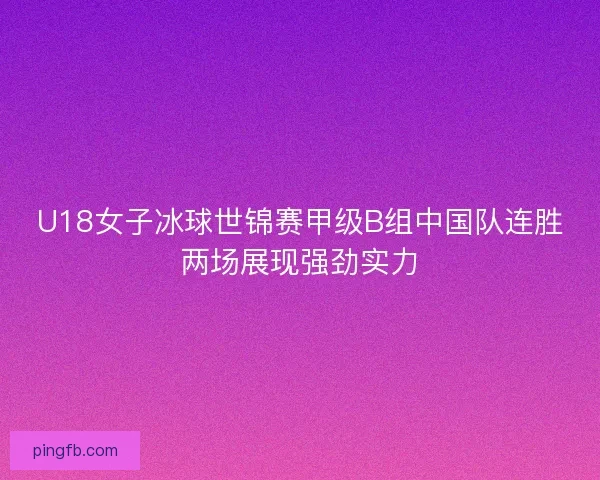 U18女子冰球世锦赛甲级B组中国队连胜两场展现强劲实力