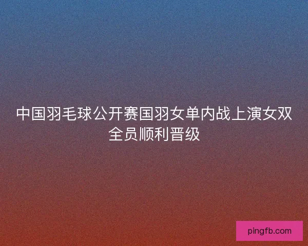 中国羽毛球公开赛国羽女单内战上演女双全员顺利晋级
