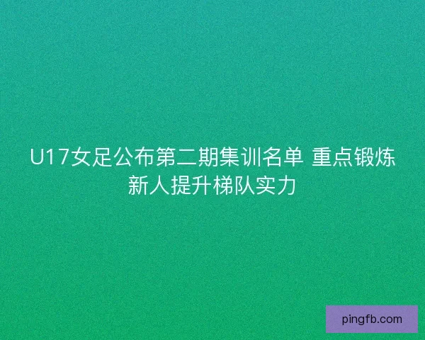 U17女足公布第二期集训名单 重点锻炼新人提升梯队实力